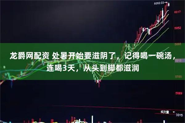 龙爵网配资 处暑开始要滋阴了，记得喝一碗汤，连喝3天，从头到脚都滋润