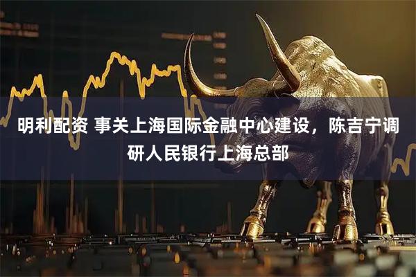 明利配资 事关上海国际金融中心建设，陈吉宁调研人民银行上海总部