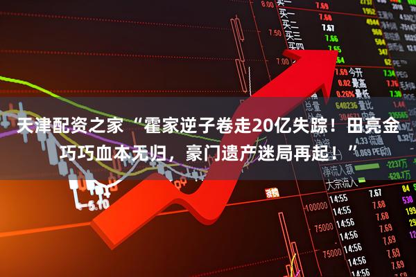 天津配资之家 “霍家逆子卷走20亿失踪！田亮金巧巧血本无归，豪门遗产迷局再起！”