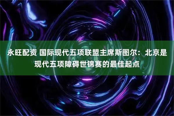 永旺配资 国际现代五项联盟主席斯图尔：北京是现代五项障碍世锦赛的最佳起点