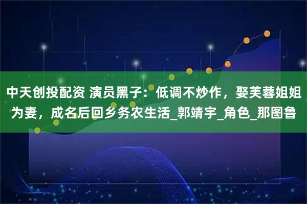 中天创投配资 演员黑子：低调不炒作，娶芙蓉姐姐为妻，成名后回乡务农生活_郭靖宇_角色_那图鲁