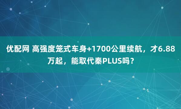 优配网 高强度笼式车身+1700公里续航，才6.88万起，能取代秦PLUS吗？