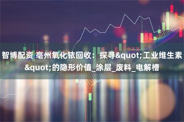 智博配资 亳州氧化铱回收：探寻&quot;工业维生素&quot;的隐形价值_涂层_废料_电解槽