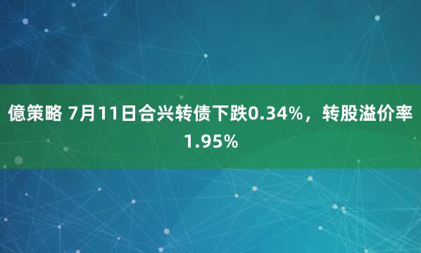 億策略 7月11日合兴转债下跌0.34%，转股溢价率1.95%