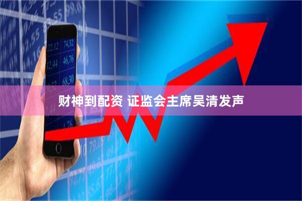 财神到配资 证监会主席吴清发声