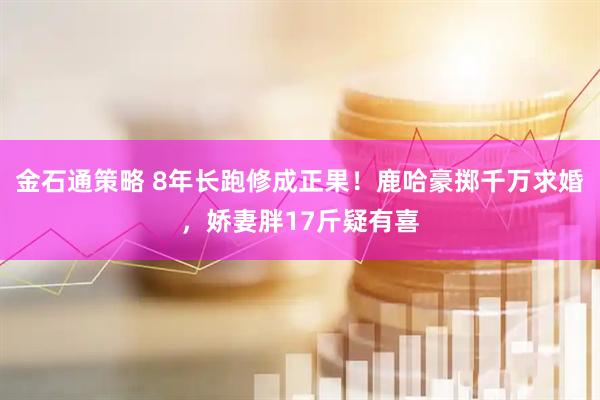 金石通策略 8年长跑修成正果！鹿哈豪掷千万求婚，娇妻胖17斤疑有喜