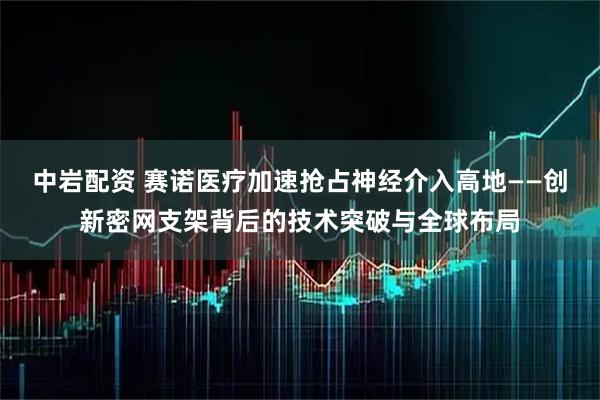 中岩配资 赛诺医疗加速抢占神经介入高地——创新密网支架背后的技术突破与全球布局
