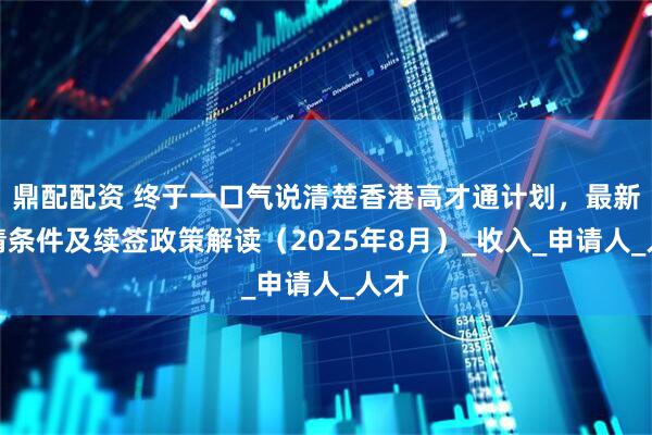 鼎配配资 终于一口气说清楚香港高才通计划，最新申请条件及续签政策解读（2025年8月）_收入_申请人_人才
