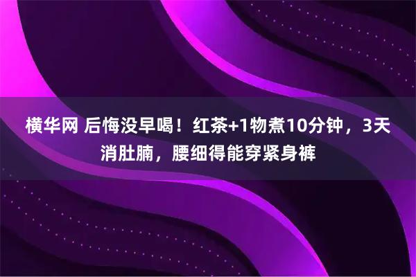 横华网 后悔没早喝！红茶+1物煮10分钟，3天消肚腩，腰细得能穿紧身裤